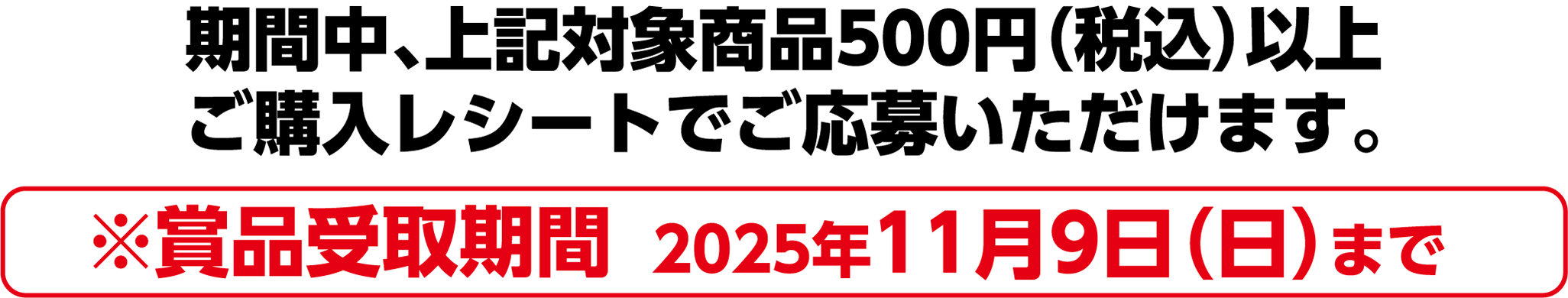 期間中、上記対象商品500円(税込)以上ご購入レシートでご応募いただけます。※賞品受取期間 2025年11月9日(日)まで